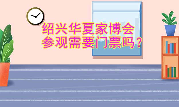 紹興華夏家博會參觀需要門票嗎？