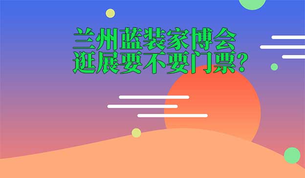 蘭州藍(lán)裝家博會(huì)逛展要不要門票？