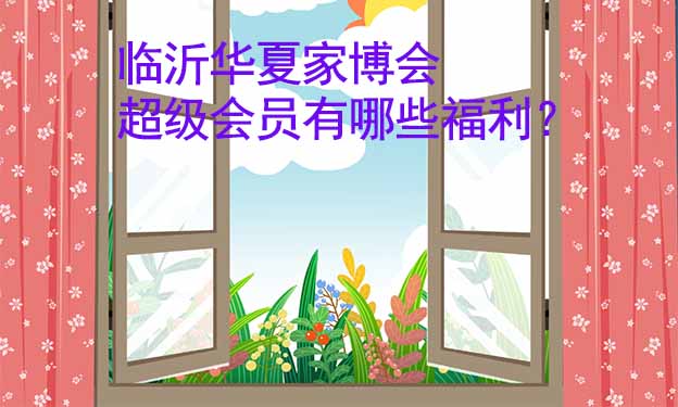臨沂華夏家博會(huì)超級(jí)會(huì)員有哪些福利？