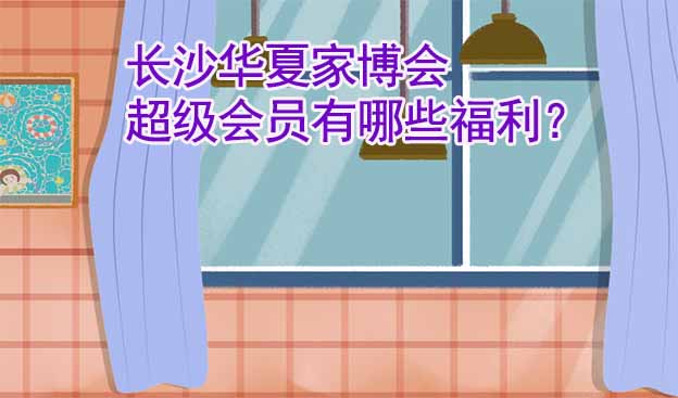 長沙華夏家博會超級會員有哪些福利？